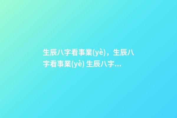 生辰八字看事業(yè)，生辰八字看事業(yè) 生辰八字看事業(yè)，如何通過生辰八字看未來事業(yè)運如何？-第1張-觀點-玄機派